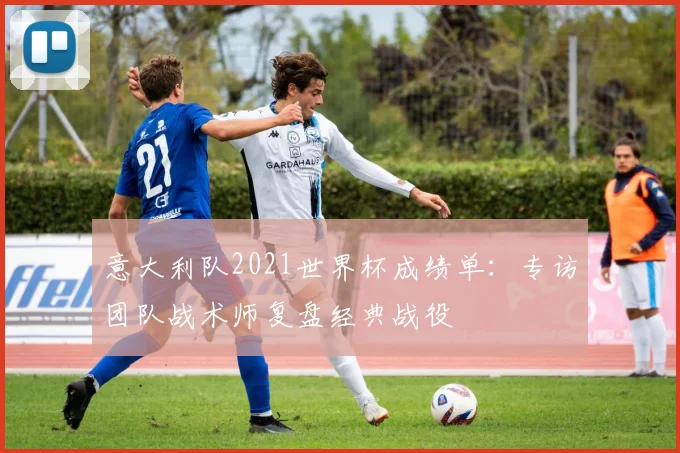 意大利队2021世界杯成绩单：专访团队战术师复盘经典战役