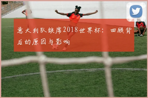 意大利队缺席2018世界杯：回顾背后的原因与影响