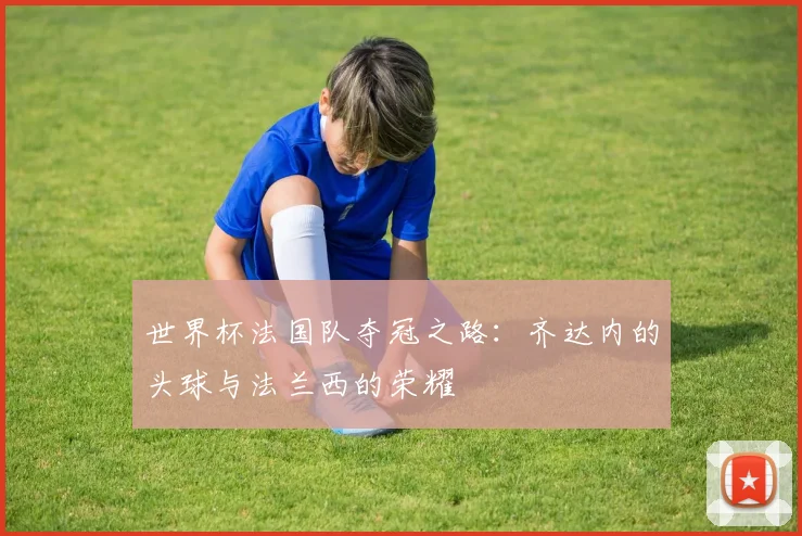 世界杯法国队夺冠之路：齐达内的头球与法兰西的荣耀