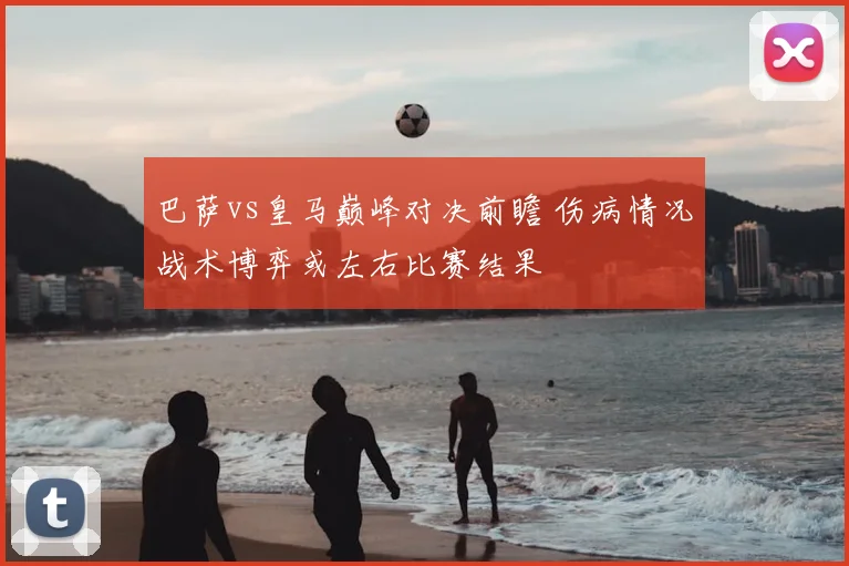 巴萨vs皇马巅峰对决前瞻 伤病情况战术博弈或左右比赛结果