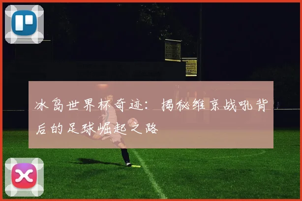 冰岛世界杯奇迹：揭秘维京战吼背后的足球崛起之路