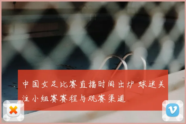 中国女足比赛直播时间出炉 球迷关注小组赛赛程与观赛渠道