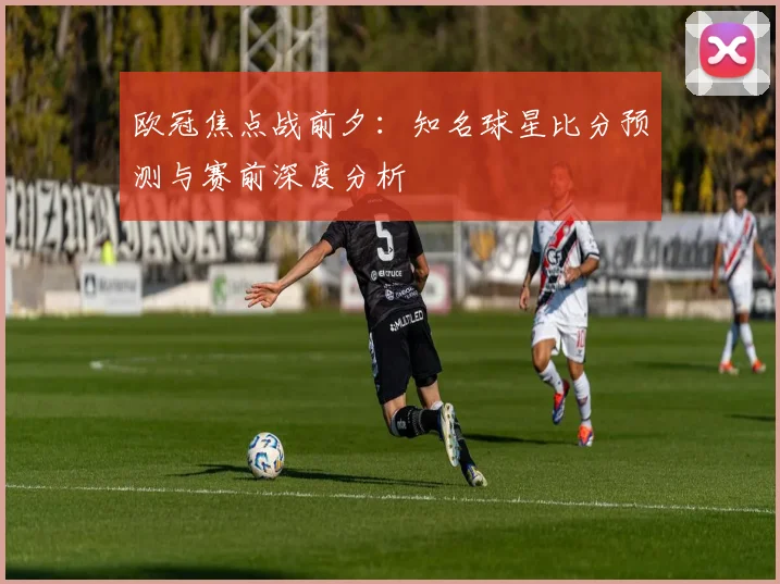 欧冠焦点战前夕：知名球星比分预测与赛前深度分析