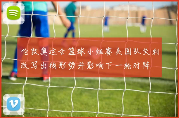 伦敦奥运会篮球小组赛美国队失利改写出线形势并影响下一轮对阵