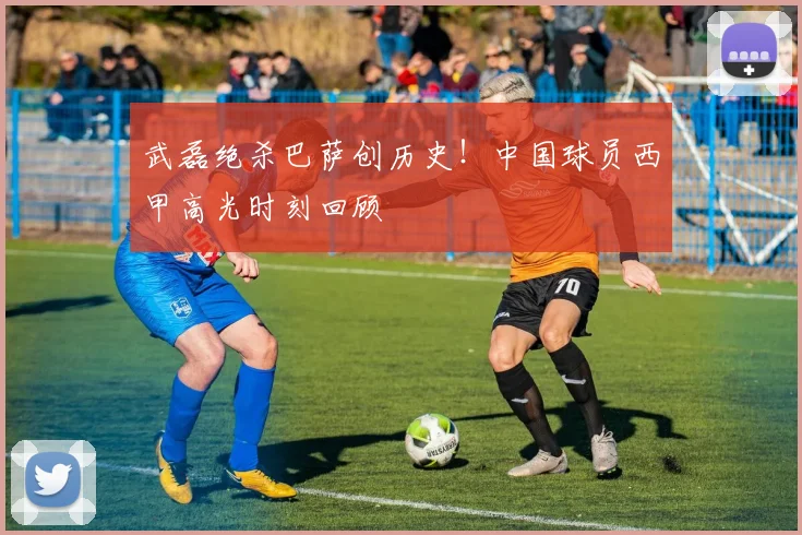 武磊绝杀巴萨创历史！中国球员西甲高光时刻回顾