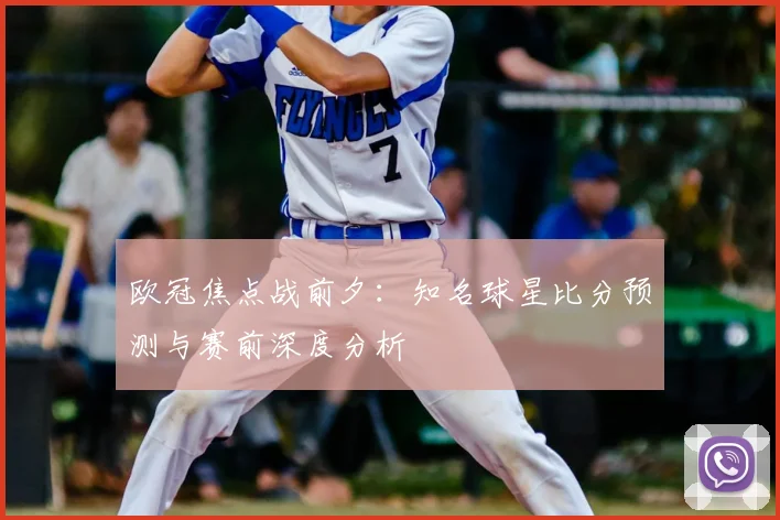 欧冠焦点战前夕：知名球星比分预测与赛前深度分析