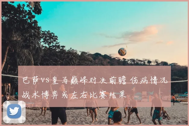 巴萨vs皇马巅峰对决前瞻 伤病情况战术博弈或左右比赛结果